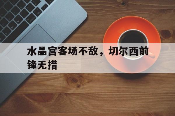 关于水晶宫客场不敌，切尔西前锋无措的信息