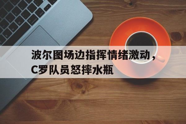波尔图场边指挥情绪激动，C罗队员怒摔水瓶